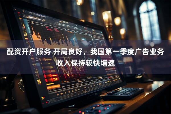 配资开户服务 开局良好，我国第一季度广告业务收入保持较快增速