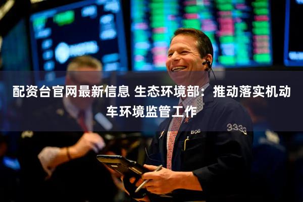 配资台官网最新信息 生态环境部：推动落实机动车环境监管工作