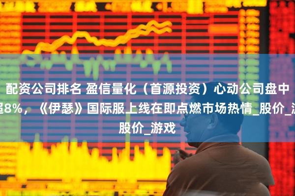 配资公司排名 盈信量化（首源投资）心动公司盘中涨超8%，《伊瑟》国际服上线在即点燃市场热情_股价_游戏