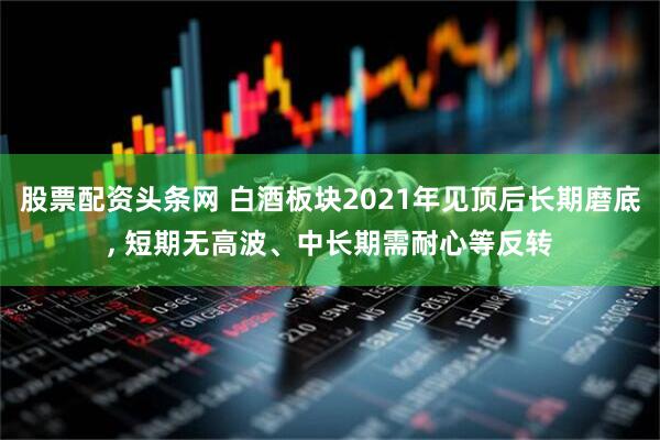 股票配资头条网 白酒板块2021年见顶后长期磨底, 短期无高波、中长期需耐心等反转