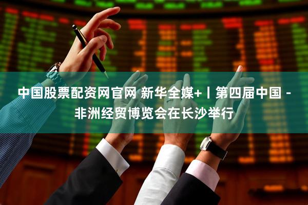 中国股票配资网官网 新华全媒+丨第四届中国－非洲经贸博览会在长沙举行