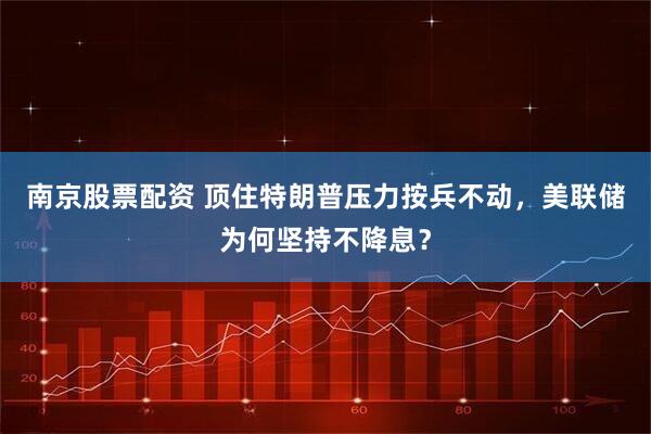 南京股票配资 顶住特朗普压力按兵不动，美联储为何坚持不降息？