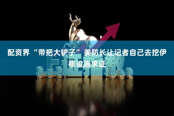 配资界 “带把大铲子” 美防长让记者自己去挖伊核设施求证