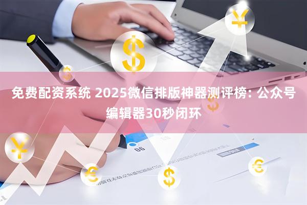 免费配资系统 2025微信排版神器测评榜: 公众号编辑器30秒闭环