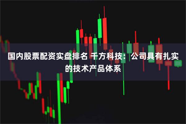 国内股票配资实盘排名 千方科技：公司具有扎实的技术产品体系