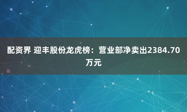 配资界 迎丰股份龙虎榜：营业部净卖出2384.70万元