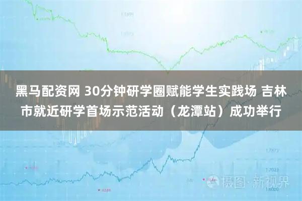 黑马配资网 30分钟研学圈赋能学生实践场 吉林市就近研学首场示范活动（龙潭站）成功举行