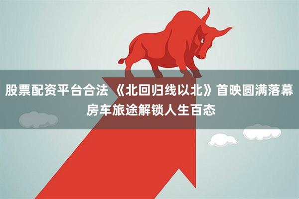 股票配资平台合法 《北回归线以北》首映圆满落幕 房车旅途解锁人生百态