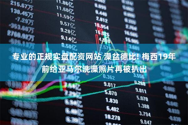 专业的正规实盘配资网站 澡盆德比! 梅西19年前给亚马尔洗澡照片再被扒出
