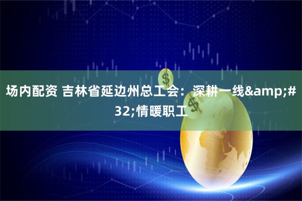 场内配资 吉林省延边州总工会：深耕一线 情暖职工