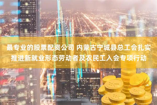 最专业的股票配资公司 内蒙古宁城县总工会扎实推进新就业形态劳动者及农民工入会专项行动